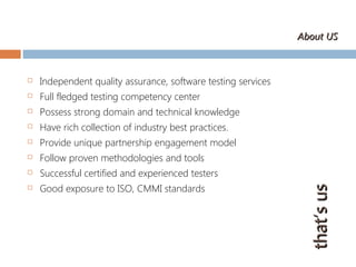  Independent quality assurance, software testing services
 Full fledged testing competency center
 Possess strong domain and technical knowledge
 Have rich collection of industry best practices.
 Provide unique partnership engagement model
 Follow proven methodologies and tools
 Successful certified and experienced testers
 Good exposure to ISO, CMMI standards
that’susthat’sus
About USAbout US
 