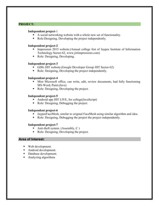 PROJECT:
.
Independent project-1
 A social networking website with a whole new set of functionality.
 Role:Designing, Developing the project independently.
Independent project-2
 Impression 2015 website.(Annual college fest of Jaypee Institute of Information
Technology Sector-62, www.jiitimpressions.com)
 Role: Designing, Developing.
Independent project-3
 GDG JIIT website.(Google Developer Group JIIT Sector-62)
 Role: Designing, Developing the project independently.
Independent project-4
 Mini Microsoft office, can write, edit, review documents, had fully functioning
MS-Word, Paint.(Java)
 Role: Designing, Developing the project.
Independent project-5
 Android app JIIT LIVE, for college(JavaScript)
 Role: Designing, Debugging the project.
Independent project-6
 JaypeeFaceMesh, similar to original FaceMesh using similar algorithm and idea.
 Role: Designing, Debugging the project the project independently.
Independent project-7
 Anti-theft system. (Assembly, C )
 Role: Designing, Developing the project.
Area of Interest:
 Web development.
 Android development.
 Database development.
 Analyzing algorithms
 