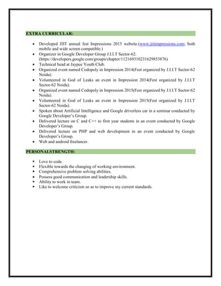 EXTRA CURRICULAR:
 Developed JIIT annual fest Impressions 2015 website.(www.jiitimpressions.com; both
mobile and wide screen compatible.)
 Organizer in Google Developer Group J.I.I.T Sector-62.
(https://developers.google.com/groups/chapter/112169310231629853876)
 Technical head at Jaypee Youth Club.
 Organized event named Codopoly in Impression 2014(Fest organized by J.I.I.T Sector-62
Noida).
 Volunteered in God of Leaks an event in Impression 2014(Fest organized by J.I.I.T
Sector-62 Noida).
 Organized event named Codopoly in Impression 2015(Fest organized by J.I.I.T Sector-62
Noida).
 Volunteered in God of Leaks an event in Impression 2015(Fest organized by J.I.I.T
Sector-62 Noida).
 Spoken about Artificial Intelligence and Google driverless car in a seminar conducted by
Google Developer’s Group.
 Delivered lecture on C and C++ to first year students in an event conducted by Google
Developer’s Group.
 Delivered lecture on PHP and web development in an event conducted by Google
Developer’s Group.
 Web and android freelancer.
PERSONALSTRENGTH:
 Love to code.
 Flexible towards the changing of working environment.
 Comprehensive problem solving abilities.
 Possess good communication and leadership skills.
 Ability to work in team.
 Like to welcome criticism so as to improve my current standards.
 