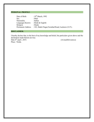 PERSONAL PROFILE:
Date of Birth : 19th
,March, 1992
Sex : Male
Nationality : Indian
Languages Known : Hindi & English
Religion : Hindu
Permanent Address : 103, Shakti Nagar,Faizabad Road, Lucknow (U.P.).
DISCLAIMER:
I hereby declare that, to the best of my knowledge and belief, the particulars given above and the
declaration made therein are true.
Date:4th
,April , 2015. (AvinashSrivastava)
Place: Noida.
 