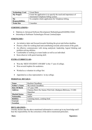 Technology Used Visual Basic
My Project Create the application is to specify the need and importance of
Automated Telephone billing system.
My
Responsibilities
To complete whole application for Telephone billing.
Team Size 2 member
CERTIFICATIONS:-
• Diploma in Advanced Software Development Methodologies(DASDM) CDAC
• Internship at NetParam Technologies Private Limited,Jaipur
STRENGTHS:-
• An initiative taker and focused towards finishing the given task before deadline.
• Possess a flair for working hard and contributing towards achievement of the goals.
• An effective communicator with strong analytical, leadership, logical thinking and
problem solving abilities.
• Comfortable in working as a team leader as well as an individual.
• Keen observer with quick learning skill.
EXTRA CURRICULAR:-
• Won the ‘BEST STUDENT AWARD’ in the 1st
year of college.
• Won several trophies for academics.
• Worked as a volunteer in college fest.
• Appointed as a class representative in my college.
PERSONAL DETAILS:-
Name Ruchita Choudhary
Father’s Name Mr.Ashok Choudhary
Date Of Birth 13th
june 1990
Address Chamna Bawri Ke Samne Wali Gali ,Shahpura Bhilwara, 311404
Rajasthan
Marital Status Single
Nationality Indian
Hobbies Listening music, cooking food
Current
Location
Jaipur
DECLARATION:-
I hereby declare that the above-mentioned information is correct up to my knowledge and I
bear the responsibility for the correctness of the above-mentioned particulars.
Date: Signature:
 