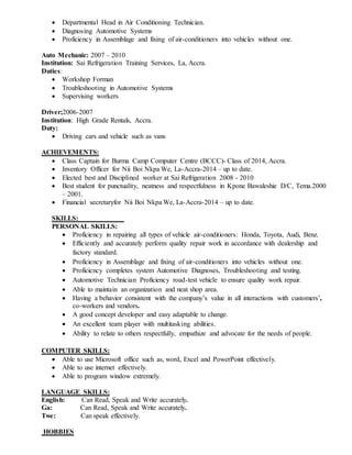  Departmental Head in Air Conditioning Technician.
 Diagnosing Automotive Systems
 Proficiency in Assemblage and fixing of air-conditioners into vehicles without one.
Auto Mechanic: 2007 – 2010
Institution: Sai Refrigeration Training Services, La, Accra.
Duties:
 Workshop Forman
 Troubleshooting in Automotive Systems
 Supervising workers
Driver;2006-2007
Institution: High Grade Rentals, Accra.
Duty:
 Driving cars and vehicle such as vans
ACHIEVEMENTS:
 Class Captain for Burma Camp Computer Centre (BCCC)- Class of 2014, Accra.
 Inventory Officer for Nii Boi Nkpa We, La-Accra-2014 – up to date.
 Elected best and Disciplined worker at Sai Refrigeration 2008 - 2010
 Best student for punctuality, neatness and respectfulness in Kpone Bawaleshie D/C, Tema.2000
– 2001.
 Financial secretaryfor Nii Boi Nkpa We, La-Accra-2014 – up to date.
SKILLS:
PERSONAL SKILLS:
 Proficiency in repairing all types of vehicle air-conditioners: Honda, Toyota, Audi, Benz.
 Efficiently and accurately perform quality repair work in accordance with dealership and
factory standard.
 Proficiency in Assemblage and fixing of air-conditioners into vehicles without one.
 Proficiency completes system Automotive Diagnoses, Troubleshooting and testing.
 Automotive Technician Proficiency road-test vehicle to ensure quality work repair.
 Able to maintain an organization and neat shop area.
 Having a behavior consistent with the company’s value in all interactions with customers’,
co-workers and vendors.
 A good concept developer and easy adaptable to change.
 An excellent team player with multitasking abilities.
 Ability to relate to others respectfully, empathize and advocate for the needs of people.
COMPUTER SKILLS:
 Able to use Microsoft office such as, word, Excel and PowerPoint effectively.
 Able to use internet effectively.
 Able to program window extremely.
LANGUAGE SKILLS:
English: Can Read, Speak and Write accurately.
Ga: Can Read, Speak and Write accurately.
Twe: Can speak effectively.
HOBBIES
 