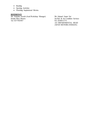  Reading
 Sporting Activities
 Watching Inspirational Movies.
REFERENCE
Mr. Nicholas Sowah (Assit.Workshop Manager) Mr. Ishmael Anum Sai
Honda Place Motors Sai Ref. & Air Condition Services
Tel: 0277442967 Tel: 0244611773
A/C DEPARTMENTAL HEAD
JAPAN MOTORS (NISSIAN)
 