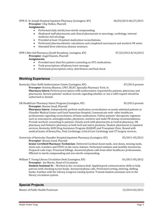 Shidie Violet Tang Page 3 
IPPE II- St. Joseph Hospital Inpatient Pharmacy (Lexington, KY) 06/03/2013-06/27/2013 
Preceptor: Chip Hollon, PharmD 
Assignments: 
 Performed daily sterile/non-sterile compounding. 
 Shadowed staff pharmacists and clinical pharmacists in neurology, cardiology, internal medicine and oncology. 
 Provided at least 10 patient medication reconciliations. 
 Performed pharmacokinetic calculations and completed vancomycin and warfarin PK notes. 
 Attended three infectious disease seminars. 
IPPE I-Rite Aid Pharmacy (South Broadway, Lexington, KY) 07/23/2012-8/16/2012 
Preceptor: Angel Daniels, PharmD 
Assignments: 
 Provided more than five patient counseling on OTC medications. 
 Took prescriptions off phone/voice message. 
 Performed prescriptions entry, distribution and final check. Working Experience 
Kentucky Clinic Refill Authorization Center (Lexington, KY) 07/2013-present 
Preceptor: Kristina Blanton, CPhT, RCAT, Specialty Pharmacy Tech, Sr. 
Pharmacy Intern-Perform prescription refill authorization requested by patients, physicians and 
pharmacies. Review patients’ medical records regarding whether or not a refill request should be 
authorized or denied. 
UK HealthCare Pharmacy Intern Program (Lexington, KY) 05/2012-present 
Preceptor: Bonnie Good, PharmD 
Pharmacy Intern- Independently perform medication reconciliation on newly admitted patients at Chandler Medical Center and Good Samaritan Hospital. Communicate with other healthcare professionals regarding reconciliation of home medications. Follow patients’ therapeutic regimens such as vancomycin, aminoglycosides, phenytoin, warfarin and make PK dosing recommendations. Provide warfarin counseling to patients. Closely work with pharmacists at Central pharmacy, OR pharmacy and Pediatric pharmacy in both tech and intern positions. Shadow pharmacist in inpatient services, Kentucky AIDS Drug Assistance Program (KADAP) and Transplant Clinic. Round with medical teams of Heme/Onc, Peds Cardiology, Critical Care Cardiology and CT Surgery services. 
University of Kentucky Chandler Hospital Inpatient Pharmacy (Lexington, KY) 05/2011-05/2012 
Preceptor: Bonnie Good, PharmD 
Senior Certified Pharmacy Technician- Delivered Cardinal Assist meds, new doses, missing meds, stock outs, transfers and STATs to the nurse stations. Performed outdates and monthly inventories. Prepared code trays. Processed billings. Answered phone calls from other healthcare professionals. Efficient in sterile compounding and non-sterile compounding. 
William T. Young Library Circulation Desk (Lexington, KY) 01/2011-05/2012 
Preceptor: Jen Martin, Head of Circulation 
Student Assistant Sr. - Worked at the circulation desk. Applied good communication skills to help patrons with checking in/out books. Answered phone calls. Performed sorting, shelving, shifting books. Familiar with the Library Congress Catalog System. Trained student assistants new to the library circulation system. Special Projects 
Master of Public Health Practicum 12/2014-02/2015  