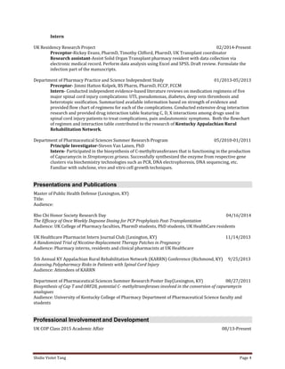 Shidie Violet Tang Page 4 
Intern 
UK Residency Research Project 02/2014-Present 
Preceptor-Rickey Evans, PharmD, Timothy Clifford, PharmD, UK Transplant coordinator 
Research assistant-Assist Solid Organ Transplant pharmacy resident with data collection via 
electronic medical record. Perform data analysis using Excel and SPSS. Draft review. Formulate the infection part of the manuscripts. 
Department of Pharmacy Practice and Science Independent Study 01/2013-05/2013 
Preceptor- Jimmi Hatton Kolpek, BS Pharm, PharmD, FCCP, FCCM 
Intern- Conducted independent evidence-based literature reviews on medication regimens of five 
major spinal cord injury complications: UTI, pseudomonas, diabetes, deep vein thrombosis and 
heterotopic ossification. Summarized available information based on strength of evidence and 
provided flow chart of regimens for each of the complications. Conducted extensive drug interaction 
research and provided drug interaction table featuring C, D, X interactions among drugs used in 
spinal cord injury patients to treat complications, pain andautonomic symptoms. Both the flowchart 
of regimen and interaction table contributed to the research of Kentucky Appalachian Rural 
Rehabilitation Network. 
Department of Pharmaceutical Sciences Summer Research Program 05/2010-01/2011 
Principle Investigator-Steven Van Lanen, PhD 
Intern- Participated in the biosynthesis of C-methyltransferases that is functioning in the production of Capuramycin in Streptomyces griseus. Successfully synthesized the enzyme from respective gene clusters via biochemistry technologies such as PCR, DNA electrophoresis, DNA sequencing, etc. Familiar with subclone, vivo and vitro cell growth techniques. Presentations and Publications 
Master of Public Health Defense (Lexington, KY) 
Title: 
Audience: 
Rho Chi Honor Society Research Day 04/16/2014 
The Efficacy of Once Weekly Dapsone Dosing for PCP Prophylaxis Post-Transplantation 
Audience: UK College of Pharmacy faculties, PharmD students, PhD students, UK HealthCare residents 
UK Healthcare Pharmacist Intern Journal Club (Lexington, KY) 11/14/2013 
A Randomized Trial of Nicotine-Replacement Therapy Patches in Pregnancy 
Audience: Pharmacy interns, residents and clinical pharmacists at UK Healthcare 
5th Annual KY Appalachian Rural Rehabilitation Network (KARRN) Conference (Richmond, KY) 9/25/2013 
Assessing Polypharmacy Risks in Patients with Spinal Cord Injury 
Audience: Attendees of KARRN 
Department of Pharmaceutical Sciences Summer Research Poster Day(Lexington, KY) 08/27/2011 
Biosynthesis of Cap T and ORF28, potential C- methyltransferases involved in the conversion of capuramycin analogues 
Audience: University of Kentucky College of Pharmacy Department of Pharmaceutical Science faculty and students Professional Involvement and Development 
UK COP Class 2015 Academic Affair 08/13-Present  
