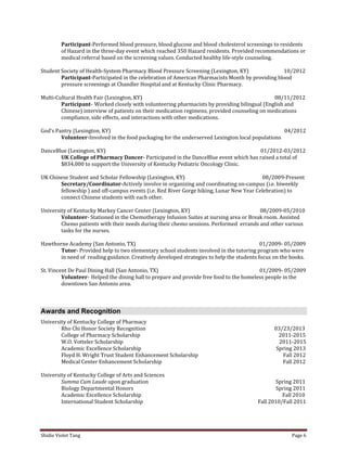 Shidie Violet Tang Page 6 
Participant-Performed blood pressure, blood glucose and blood cholesterol screenings to residents 
of Hazard in the three-day event which reached 350 Hazard residents. Provided recommendations or 
medical referral based on the screening values. Conducted healthy life-style counseling. 
Student Society of Health-System Pharmacy Blood Pressure Screening (Lexington, KY) 10/2012 
Participant-Participated in the celebration of American Pharmacists Month by providing blood 
pressure screenings at Chandler Hospital and at Kentucky Clinic Pharmacy. 
Multi-Cultural Health Fair (Lexington, KY) 08/11/2012 
Participant- Worked closely with volunteering pharmacists by providing bilingual (English and 
Chinese) interview of patients on their medication regimens, provided counseling on medications 
compliance, side effects, and interactions with other medications. 
God’s Pantry (Lexington, KY) 04/2012 
Volunteer-Involved in the food packaging for the underserved Lexington local populations 
DanceBlue (Lexington, KY) 01/2012-03/2012 
UK College of Pharmacy Dancer- Participated in the DanceBlue event which has raised a total of 
$834,000 to support the University of Kentucky Pediatric Oncology Clinic. 
UK Chinese Student and Scholar Fellowship (Lexington, KY) 08/2009-Present 
Secretary/Coordinator-Actively involve in organizing and coordinating on-campus (i.e. biweekly 
fellowship ) and off-campus events (i.e. Red River Gorge hiking, Lunar New Year Celebration) to 
connect Chinese students with each other. 
University of Kentucky Markey Cancer Center (Lexington, KY) 08/2009-05/2010 
Volunteer- Stationed in the Chemotherapy Infusion Suites at nursing area or Break room. Assisted 
Chemo patients with their needs during their chemo sessions. Performed errands and other various 
tasks for the nurses. 
Hawthorne Academy (San Antonio, TX) 01/2009- 05/2009 
Tutor- Provided help to two elementary school students involved in the tutoring program who were 
in need of reading guidance. Creatively developed strategies to help the students focus on the books. 
St. Vincent De Paul Dining Hall (San Antonio, TX) 01/2009- 05/2009 
Volunteer- Helped the dining hall to prepare and provide free food to the homeless people in the 
downtown San Antonio area. 
Awards and Recognition 
University of Kentucky College of Pharmacy 
Rho Chi Honor Society Recognition 03/23/2013 
College of Pharmacy Scholarship 2011-2015 
W.O. Votteler Scholarship 2011-2015 
Academic Excellence Scholarship Spring 2013 
Floyd H. Wright Trust Student Enhancement Scholarship Fall 2012 
Medical Center Enhancement Scholarship Fall 2012 
University of Kentucky College of Arts and Sciences 
Summa Cum Laude upon graduation Spring 2011 
Biology Departmental Honors Spring 2011 
Academic Excellence Scholarship Fall 2010 
International Student Scholarship Fall 2010/Fall 2011  