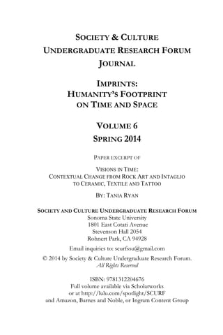 SOCIETY & CULTURE
UNDERGRADUATE RESEARCH FORUM
JOURNAL
IMPRINTS:
HUMANITY’S FOOTPRINT
ON TIME AND SPACE
VOLUME 6
SPRING 2014
PAPER EXCERPT OF
VISIONS IN TIME:
CONTEXTUAL CHANGE FROM ROCK ART AND INTAGLIO
TO CERAMIC, TEXTILE AND TATTOO
BY: TANIA RYAN
SOCIETY AND CULTURE UNDERGRADUATE RESEARCH FORUM
Sonoma State University
1801 East Cotati Avenue
Stevenson Hall 2054
Rohnert Park, CA 94928
Email inquiries to: scurfssu@gmail.com
© 2014 by Society & Culture Undergraduate Research Forum.
All Rights Reserved
ISBN: 9781312204676
Full volume available via Scholarworks
or at http://lulu.com/spotlight/SCURF
and Amazon, Barnes and Noble, or Ingram Content Group
 