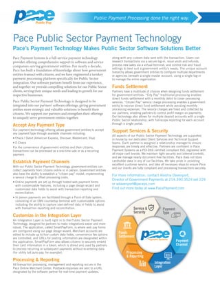 Public Payment Processing done the right way.
Pace Public Sector Payment Technology
Pace’s Payment Technology Makes Public Sector Software Solutions Better
Pace Payment Systems is a full-service payment technology
provider offering comprehensive support to software and service
companies serving government entities. For nearly a decade,
Pace has built a foundation of knowledge about how government
entities transact with citizens, and we have engineered a turnkey
payment processing platform specifically for Public Sector
integration. Our software partners benefit from our experience,
and together we provide compelling solutions for our Public Sector
clients, serving their unique needs and leading to growth for our
respective businesses.
Pace Public Sector Payment Technology is designed to be
integrated into our partners’ software offerings, giving government
entities more strategic and valuable solutions to benefit their
citizens. We support our partners and strengthen their offerings
to uniquely serve government entities together.
Accept Any Payment Type
Our payment technology offering allows government entities to accept
any payment type through available channels including:
• Check / Debit (American Express, Discover, Mastercard, Visa)
• E-Check
For the convenience of government entities and their citizens,
transactions can be processed as a one-time sale or as a recurring
payment.
Establish Payment Channels
With our Public Sector Payment Technology, government entities can
collect payments from citizens online or in person. Government entities
also have the ability to establish a “citizen pay” model, implementing
a service charge to offset processing costs.
• Online payments are set up through hosted web payment forms
with customizable features, including a page design wizard and
customized data fields to assist with transaction reporting and
reconciliation.
• In person payments are facilitated through a Point-of-Sale system,
consisting of an EMV countertop terminal with customizable options
including the ability to capture user-defined data in fields to assist
with transaction reporting and reconciliation.
Customize in the Integration Layer
An Integration Layer is built right in to the Public Sector Payment
Technology, designed for partners to make integrations easier and more
robust. The application, called SmartPayForm, is where web pay forms
are configured using our page design wizard. Merchant accounts are
edited to include up to four custom data fields, convenience fee options
are controlled, and URLs for posting information are designated within
the application. SmartPayForm also allows citizens to securely embed
their card information in a token, which is stored and used by partners
to process recurring or subsequent payments without re-entering data
(for utility bill auto-pay, for example).
Processing  Reporting
All transaction processing, management and reporting occurs in the
Pace Online Merchant Center. Postback responses are sent to a URL
designated by the software partner for real-time payment updates,
along with any custom data sent with the transaction. Users can
research transactions via a secure log-in, issue voids and refunds,
process new sales via a virtual terminal, and control risk and fraud
settings to best suit a government entity’s needs. The unique account
hierarchy allows government entities to configure multiple departments
or agencies beneath a single master account, using a single log-in
to manage the entire organization.
Funds Settlement
Partners have a multitude of choices when designing funds settlement
for government entities. “City Pay” traditional processing enables
direct funds settlement with a monthly debit to cover processing
services. “Citizen Pay” service charge processing enables a government
entity to receive direct fund settlement while avoiding monthly
processing expenses. The service charges are fixed and collected by
our partners, enabling partners to control profit margin on payments.
Our technology also allows for multiple deposit accounts with a single
Public Sector relationship, with full-scope reporting for each account
through a single portal.
Support Services  Security
All aspects of our Public Sector Payment Technology are supported
in-house by our dedicated Client Services and Technical Support
teams. Each partner is assigned a relationship manager to ensure
responses are timely and effective. Partners are confident in Pace
Payment Systems as a PCI-DSS certified compliant ISO, registered with
all major card brands. We maintain tight security and internal controls,
and we manage nearly document-free facilities. Pace does not store
cardholder data in any of our facilities. We take pride in providing
excellent customer service, and take all necessary steps to ensure Pace
and our clients are fully compliant and processing transactions securely.
For more information, contact Aleshia Davenport,
Director of Government Payments at 214.390.3524 ext 229
or adavenport@paceps.com
Find out more today at www.PacePayment.com
 