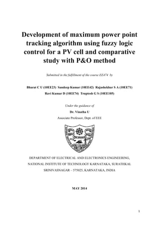 1
Development of maximum power point
tracking algorithm using fuzzy logic
control for a PV cell and comparative
study with P&O method
Submitted in the fulfillment of the course EE474 by
Bharat C U (10EE23) Sandeep Kumar (10EE42) Rajashekhar S A (10EE71)
Ravi Kumar D (10EE74) Truptesh G S (10EE105)
Under the guidance of
Dr. Vinatha U
Associate Professor, Dept. of EEE
DEPARTMENT OF ELECTRICAL AND ELECTRONICS ENGINEERING,
NATIONAL INSTITUTE OF TECHNOLOGY KARNATAKA, SURATHKAL
SRINIVASNAGAR – 575025, KARNATAKA, INDIA
MAY 2014
 