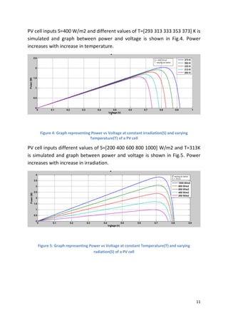 11
PV cell inputs S=400 W/m2 and different values of T=[293 313 333 353 373] K is
simulated and graph between power and voltage is shown in Fig.4. Power
increases with increase in temperature.
Figure 4: Graph representing Power vs Voltage at constant irradiation(S) and varying
Temperature(T) of a PV cell
PV cell inputs different values of S=[200 400 600 800 1000] W/m2 and T=313K
is simulated and graph between power and voltage is shown in Fig.5. Power
increases with increase in irradiation.
Figure 5: Graph representing Power vs Voltage at constant Temperature(T) and varying
radiation(S) of a PV cell
 