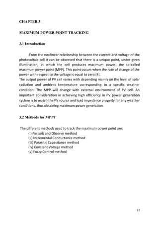 12
CHAPTER 3
MAXIMUM POWER POINT TRACKING
3.1 Introduction
From the nonlinear relationship between the current and voltage of the
photovoltaic cell it can be observed that there is a unique point, under given
illumination, at which the cell produces maximum power, the so-called
maximum power point (MPP). This point occurs when the rate of change of the
power with respect to the voltage is equal to zero [4].
The output power of PV cell varies with depending mainly on the level of solar
radiation and ambient temperature corresponding to a specific weather
condition. The MPP will change with external environment of PV cell. An
important consideration in achieving high efficiency in PV power generation
system is to match the PV source and load impedance properly for any weather
conditions, thus obtaining maximum power generation.
3.2 Methods for MPPT
The different methods used to track the maximum power point are:
(i) Perturb and Observe method
(ii) Incremental Conductance method
(iii) Parasitic Capacitance method
(iv) Constant Voltage method
(v) Fuzzy Control method
 