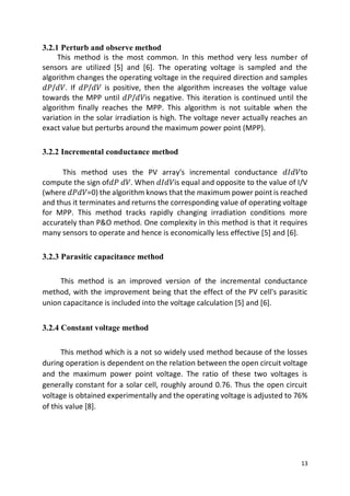 13
3.2.1 Perturb and observe method
This method is the most common. In this method very less number of
sensors are utilized [5] and [6]. The operating voltage is sampled and the
algorithm changes the operating voltage in the required direction and samples
𝑑𝑃/𝑑𝑉. If 𝑑𝑃/𝑑𝑉 is positive, then the algorithm increases the voltage value
towards the MPP until 𝑑𝑃/𝑑𝑉is negative. This iteration is continued until the
algorithm finally reaches the MPP. This algorithm is not suitable when the
variation in the solar irradiation is high. The voltage never actually reaches an
exact value but perturbs around the maximum power point (MPP).
3.2.2 Incremental conductance method
This method uses the PV array's incremental conductance 𝑑𝐼𝑑𝑉to
compute the sign of𝑑𝑃 𝑑𝑉. When 𝑑𝐼𝑑𝑉is equal and opposite to the value of I/V
(where 𝑑𝑃𝑑𝑉=0) the algorithm knows that the maximum power point is reached
and thus it terminates and returns the corresponding value of operating voltage
for MPP. This method tracks rapidly changing irradiation conditions more
accurately than P&O method. One complexity in this method is that it requires
many sensors to operate and hence is economically less effective [5] and [6].
3.2.3 Parasitic capacitance method
This method is an improved version of the incremental conductance
method, with the improvement being that the effect of the PV cell's parasitic
union capacitance is included into the voltage calculation [5] and [6].
3.2.4 Constant voltage method
This method which is a not so widely used method because of the losses
during operation is dependent on the relation between the open circuit voltage
and the maximum power point voltage. The ratio of these two voltages is
generally constant for a solar cell, roughly around 0.76. Thus the open circuit
voltage is obtained experimentally and the operating voltage is adjusted to 76%
of this value [8].
 