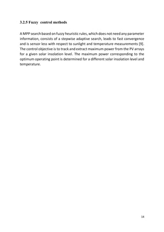 14
3.2.5 Fuzzy control methods
A MPP search based on fuzzy heuristic rules, which does not need any parameter
information, consists of a stepwise adaptive search, leads to fast convergence
and is sensor less with respect to sunlight and temperature measurements [9].
The control objective is to track and extract maximum power from the PV arrays
for a given solar insolation level. The maximum power corresponding to the
optimum operating point is determined for a different solar insolation level and
temperature.
 
