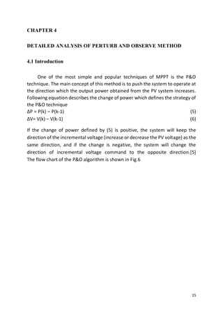 15
CHAPTER 4
DETAILED ANALYSIS OF PERTURB AND OBSERVE METHOD
4.1 Introduction
One of the most simple and popular techniques of MPPT is the P&O
technique. The main concept of this method is to push the system to operate at
the direction which the output power obtained from the PV system increases.
Following equation describes the change of power which defines the strategy of
the P&O technique
∆P = P(k) – P(k-1) (5)
∆V= V(k) – V(k-1) (6)
If the change of power defined by (5) is positive, the system will keep the
direction of the incremental voltage (increase or decrease the PV voltage) as the
same direction, and if the change is negative, the system will change the
direction of incremental voltage command to the opposite direction.[5]
The flow chart of the P&O algorithm is shown in Fig.6
 