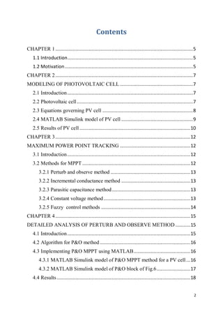 2
Contents
CHAPTER 1......................................................................................................5
1.1 Introduction.............................................................................................5
1.2 Motivation...............................................................................................5
CHAPTER 2......................................................................................................7
MODELING OF PHOTOVOLTAIC CELL ......................................................7
2.1 Introduction.............................................................................................7
2.2 Photovoltaic cell......................................................................................7
2.3 Equations governing PV cell ...................................................................8
2.4 MATLAB Simulink model of PV cell .....................................................9
2.5 Results of PV cell ..................................................................................10
CHAPTER 3....................................................................................................12
MAXIMUM POWER POINT TRACKING ....................................................12
3.1 Introduction...........................................................................................12
3.2 Methods for MPPT ................................................................................12
3.2.1 Perturb and observe method ...........................................................13
3.2.2 Incremental conductance method ...................................................13
3.2.3 Parasitic capacitance method..........................................................13
3.2.4 Constant voltage method ................................................................13
3.2.5 Fuzzy control methods ..................................................................14
CHAPTER 4....................................................................................................15
DETAILED ANALYSIS OF PERTURB AND OBSERVE METHOD ...........15
4.1 Introduction...........................................................................................15
4.2 Algorithm for P&O method ...................................................................16
4.3 Implementing P&O MPPT using MATLAB..........................................16
4.3.1 MATLAB Simulink model of P&O MPPT method for a PV cell...16
4.3.2 MATLAB Simulink model of P&O block of Fig.6.........................17
4.4 Results...................................................................................................18
 