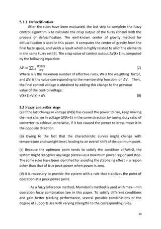 20
5.2.3 Defuzzification
After the rules have been evaluated, the last step to complete the fuzzy
control algorithm is to calculate the crisp output of the fuzzy control with the
process of defuzzification. The well-known center of gravity method for
defuzzification is used in this paper. It computes the center of gravity from the
final fuzzy space, and yields a result which is highly related to all of the elements
in the same fuzzy set [9]. The crisp value of control output ΔV(k+1) is computed
by the following equation:
∆𝑉 = ∑
𝑊𝑖∆𝑉𝑖
𝑊𝑖
𝑛
𝑖=1 (7)
Where n is the maximum number of effective rules, Wi is the weighting factor,
and ΔVi is the value corresponding to the membership function of ΔV. Then,
the final control voltage is obtained by adding this change to the previous
value of the control voltage:
V(k+1)=V(k) + ΔV (8)
5.3 Fuzzy controller steps
(a) If the last change in voltage ΔV(k) has caused the power to rise, keep moving
the next change in voltage ΔV(k+1) in the same direction by tuning duty ratio of
converter to achieve, otherwise, if it has caused the power to drop, move it in
the opposite direction.
(b) Owing to the fact that the characteristic curves might change with
temperature and sunlight level, leading to an overall shift of the optimum point.
(c) Because the optimum point tends to satisfy the condition əP/əV=0, the
system might recognize any large plateau as a maximum power region and stop.
The some rules have been identified for avoiding the stabilizing effect in a region
other than that of true peak power when power is zero.
(d) It is necessary to provide the system with a rule that stabilizes the point of
operation at a peak power point.
As a fuzzy inference method, Mamdani’s method is used with max---min
operation fuzzy combination law in this paper. To satisfy different conditions
and gain better tracking performance, several possible combinations of the
degree of supports are with varying strengths to the corresponding rules.
 