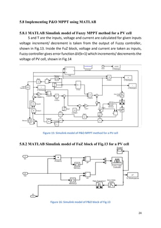 24
5.8 Implementing P&O MPPT using MATLAB
5.8.1 MATLAB Simulink model of Fuzzy MPPT method for a PV cell
S and T are the inputs, voltage and current are calculated for given inputs
voltage increment/ decrement is taken from the output of Fuzzy controller,
shown in Fig.13. Inside the FuZ block, voltage and current are taken as inputs,
Fuzzy controller gives error function ΔV(k+1) which increments/ decrements the
voltage of PV cell, shown in Fig.14
Figure 15: Simulink model of P&O MPPT method for a PV cell
5.8.2 MATLAB Simulink model of FuZ block of Fig.13 for a PV cell
Figure 16: Simulink model of P&O block of Fig.13
 