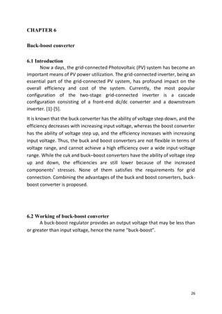 26
CHAPTER 6
Buck-boost converter
6.1 Introduction
Now a days, the grid-connected Photovoltaic (PV) system has become an
important means of PV power utilization. The grid-connected inverter, being an
essential part of the grid-connected PV system, has profound impact on the
overall efficiency and cost of the system. Currently, the most popular
configuration of the two-stage grid-connected inverter is a cascade
configuration consisting of a front-end dc/dc converter and a downstream
inverter. [1]-[5].
It is known that the buck converter has the ability of voltage step down, and the
efficiency decreases with increasing input voltage, whereas the boost converter
has the ability of voltage step up, and the efficiency increases with increasing
input voltage. Thus, the buck and boost converters are not flexible in terms of
voltage range, and cannot achieve a high efficiency over a wide input-voltage
range. While the cuk and buck–boost converters have the ability of voltage step
up and down, the efficiencies are still lower because of the increased
components’ stresses. None of them satisfies the requirements for grid
connection. Combining the advantages of the buck and boost converters, buck-
boost converter is proposed.
6.2 Working of buck-boost converter
A buck-boost regulator provides an output voltage that may be less than
or greater than input voltage, hence the name “buck-boost”.
 