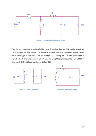 27
Figure 17: Buck-boost converter circuit
The circuit operation can be divided into 2 modes. During ON mode transistor
Q1 is turned on and diode D is reverse biased. The input current which raises
flows through inductor L and transistor Q1. During OFF mode transistor is
switched off and the current which was flowing through inductor L would flow
through L C D and load as shown below.[6]
Figure1.1: Switch on-mode Figure1.2: switch off-mode
 