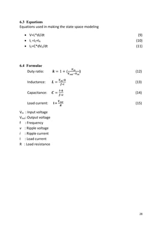 28
6.3 Equations
Equations used in making the state space modeling
 V=L*di/dt (9)
 IL =IC+IA (10)
 IC=C*dVC/dt (11)
6.4 Formulae
Duty ratio: 𝒌 = 1 + (
𝑽𝒊𝒏
𝑽 𝒐𝒖𝒕−𝑽𝒊𝒏
) (12)
Inductance: 𝑳 =
𝑽𝒊𝒏∗𝒌
𝒇∗𝒊
(13)
Capacitance: 𝑪 =
𝑰∗𝒌
𝒇∗𝒗
(14)
Load current: I =
𝑽 𝒐𝒖𝒕
𝑹
(15)
Vin : Input voltage
Vout: Output voltage
f : Frequency
v : Ripple voltage
i : Ripple current
I : Load current
R : Load resistance
 