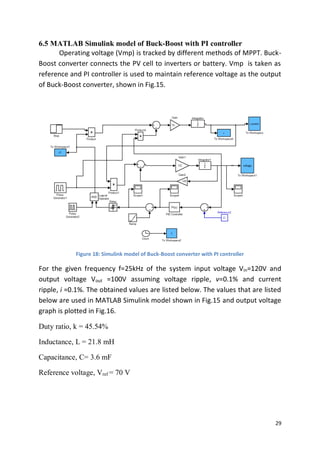 29
6.5 MATLAB Simulink model of Buck-Boost with PI controller
Operating voltage (Vmp) is tracked by different methods of MPPT. Buck-
Boost converter connects the PV cell to inverters or battery. Vmp is taken as
reference and PI controller is used to maintain reference voltage as the output
of Buck-Boost converter, shown in Fig.15.
Figure 18: Simulink model of Buck-Boost converter with PI controller
For the given frequency f=25kHz of the system input voltage Vin=120V and
output voltage Vout =100V assuming voltage ripple, v=0.1% and current
ripple, i =0.1%. The obtained values are listed below. The values that are listed
below are used in MATLAB Simulink model shown in Fig.15 and output voltage
graph is plotted in Fig.16.
Duty ratio, k = 45.54%
Inductance, L = 21.8 mH
Capacitance, C= 3.6 mF
Reference voltage, Vref = 70 V
 