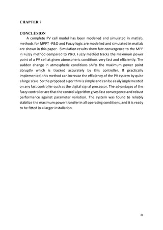 31
CHAPTER 7
CONCLUSION
A complete PV cell model has been modelled and simulated in matlab,
methods for MPPT -P&O and Fuzzy logic are modelled and simulated in matlab
are shown in this paper. Simulation results show fast convergence to the MPP
in Fuzzy method compared to P&O. Fuzzy method tracks the maximum power
point of a PV cell at given atmospheric conditions very fast and efficiently. The
sudden change in atmospheric conditions shifts the maximum power point
abruptly which is tracked accurately by this controller. If practically
implemented, this method can increase the efficiency of the PV system by quite
a large scale. So the proposed algorithm is simple and can be easily implemented
on any fast controller such as the digital signal processor. The advantages of the
fuzzy controller are that the control algorithm gives fast convergence and robust
performance against parameter variation. The system was found to reliably
stabilize the maximum power transfer in all operating conditions, and it is ready
to be fitted in a larger installation.
 