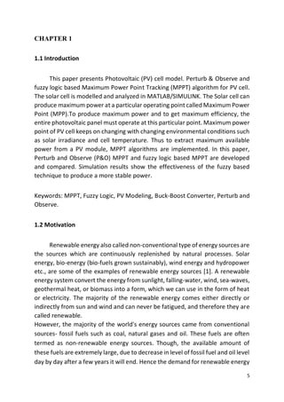 5
CHAPTER 1
1.1 Introduction
This paper presents Photovoltaic (PV) cell model. Perturb & Observe and
fuzzy logic based Maximum Power Point Tracking (MPPT) algorithm for PV cell.
The solar cell is modelled and analyzed in MATLAB/SIMULINK. The Solar cell can
produce maximum power at a particular operating point called Maximum Power
Point (MPP).To produce maximum power and to get maximum efficiency, the
entire photovoltaic panel must operate at this particular point. Maximum power
point of PV cell keeps on changing with changing environmental conditions such
as solar irradiance and cell temperature. Thus to extract maximum available
power from a PV module, MPPT algorithms are implemented. In this paper,
Perturb and Observe (P&O) MPPT and fuzzy logic based MPPT are developed
and compared. Simulation results show the effectiveness of the fuzzy based
technique to produce a more stable power.
Keywords: MPPT, Fuzzy Logic, PV Modeling, Buck-Boost Converter, Perturb and
Observe.
1.2 Motivation
Renewable energy also called non-conventional type of energy sources are
the sources which are continuously replenished by natural processes. Solar
energy, bio-energy (bio-fuels grown sustainably), wind energy and hydropower
etc., are some of the examples of renewable energy sources [1]. A renewable
energy system convert the energy from sunlight, falling-water, wind, sea-waves,
geothermal heat, or biomass into a form, which we can use in the form of heat
or electricity. The majority of the renewable energy comes either directly or
indirectly from sun and wind and can never be fatigued, and therefore they are
called renewable.
However, the majority of the world's energy sources came from conventional
sources- fossil fuels such as coal, natural gases and oil. These fuels are often
termed as non-renewable energy sources. Though, the available amount of
these fuels are extremely large, due to decrease in level of fossil fuel and oil level
day by day after a few years it will end. Hence the demand for renewable energy
 