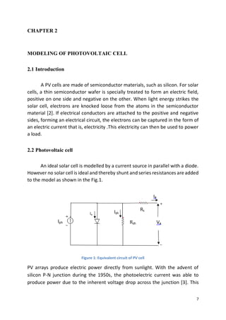 7
CHAPTER 2
MODELING OF PHOTOVOLTAIC CELL
2.1 Introduction
A PV cells are made of semiconductor materials, such as silicon. For solar
cells, a thin semiconductor wafer is specially treated to form an electric field,
positive on one side and negative on the other. When light energy strikes the
solar cell, electrons are knocked loose from the atoms in the semiconductor
material [2]. If electrical conductors are attached to the positive and negative
sides, forming an electrical circuit, the electrons can be captured in the form of
an electric current that is, electricity .This electricity can then be used to power
a load.
2.2 Photovoltaic cell
An ideal solar cell is modelled by a current source in parallel with a diode.
However no solar cell is ideal and thereby shunt and series resistances are added
to the model as shown in the Fig.1.
Figure 1: Equivalent circuit of PV cell
PV arrays produce electric power directly from sunlight. With the advent of
silicon P-N junction during the 1950s, the photoelectric current was able to
produce power due to the inherent voltage drop across the junction [3]. This
 