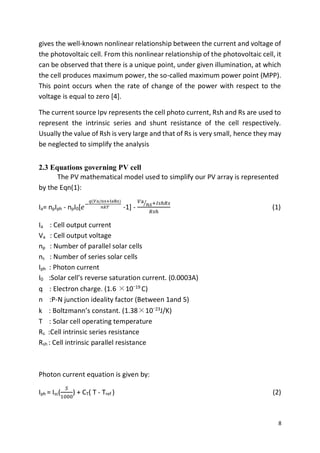 8
gives the well-known nonlinear relationship between the current and voltage of
the photovoltaic cell. From this nonlinear relationship of the photovoltaic cell, it
can be observed that there is a unique point, under given illumination, at which
the cell produces maximum power, the so-called maximum power point (MPP).
This point occurs when the rate of change of the power with respect to the
voltage is equal to zero [4].
The current source Ipv represents the cell photo current, Rsh and Rs are used to
represent the intrinsic series and shunt resistance of the cell respectively.
Usually the value of Rsh is very large and that of Rs is very small, hence they may
be neglected to simplify the analysis
2.3 Equations governing PV cell
The PV mathematical model used to simplify our PV array is represented
by the Eqn(1):
Ia= npIph - npI0[𝑒−
𝑞(𝑉a/ns+IaRs)
𝑛𝑘𝑇 -1] -
𝑉a
𝑛𝑠⁄ +𝐼𝑠ℎ𝑅𝑠
𝑅𝑠ℎ
(1)
Ia : Cell output current
Va : Cell output voltage
np : Number of parallel solar cells
ns : Number of series solar cells
Iph : Photon current
I0 :Solar cell’s reverse saturation current. (0.0003A)
q : Electron charge. (1.6 ×10−19 C)
n :P-N junction ideality factor (Between 1and 5)
k : Boltzmann’s constant. (1.38×10−23
J/K)
T : Solar cell operating temperature
Rs :Cell intrinsic series resistance
Rsh : Cell intrinsic parallel resistance
Photon current equation is given by:
Iph = Isc(
𝑆
1000
) + CT( T - Tref ) (2)
 
