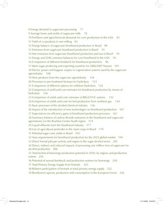 8 Energy demand in sugarcane processing 77
9 Average losses and yields of sugarcane mills 78
10 Fertilizers and agrochemicals demands for corn production in the USA 81
11 Yield of co-products in wet milling 83
12 Energy balance of sugarcane bioethanol production in Brazil 90
13 Emissions from sugarcane bioethanol production in Brazil 91
14 Net emissions from sugarcane bioethanol production and use in Brazil 91
15 Energy and GHG emission balances for corn bioethanol in the USA 95
16 Comparison of different feedstock for bioethanol production 96
17 Main sugar producing and exporting countries for 2006/2007 harvest 101
18 Electric power and bagasse surplus in cogeneration systems used by the sugarcane
agroindustry 108
19 New products from the sugarcane agroindustry 116
20 Processes to pre-treatment biomass for hydrolysis 123
21 Comparison of different options for cellulose hydrolysis 124
22 Comparison of yield and cost estimates for bioethanol production by means of
hydrolysis 126
23 Comparison of yields and costs estimates of BIG/GT-CC systems 132
24 Comparison of yields and costs for fuel production from synthesis gas 134
25 Basic processes of the alcohol-chemical industry 136
26 Impact of the introduction of new technologies on bioethanol production 167
27 Expectations for efficiency gains in bioethanol production processes 167
28 Summary balance of carbon dioxide emissions in the bioethanol and sugarcane
agroindustry for the Brazilian Center-South region 174
29 Liquid effluents from the bioethanol industry 177
30 Use of agricultural pesticides in the main crops in Brazil 179
31 Potential sugar cane yields in Brazil 192
32 Area requirements for bioethanol production for the 2025 global market 194
33 Direct formal jobs per activity and region in the sugar-alcohol sector 201
34 Direct, indirect and induced impacts of processing one million tons of sugarcane for
alcohol production 206
35 Total technical bioenergy production potential in 2050, by regions and production
system 216
36 Potential of several feedstock and production systems for bioenergy 218
37 Total Primary Energy Supply from biofuels 221
38 Relative participation of biofuels in total primary energy supply 222
39 Bioethanol capacity, production and consumption in the European Union 226
Bioetanol-00 Inglês.indd 10Bioetanol-00 Inglês.indd 10 11/11/2008 16:23:4511/11/2008 16:23:45
 