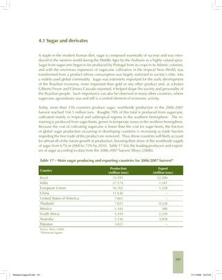 101
4.1 Sugar and derivates
A staple in the modern human diet, sugar is composed essentially of sucrose and was intro-
duced in the western world during the Middle Ages by the Arabians as a highly valued spice.
Sugar from sugarcane began to be produced by Portugal from its crops in its Atlantic colonies,
and with the enormous expansion of sugarcane cultivation in the tropical New World, was
transformed from a product whose consumption was largely restricted to society’s elite, into
a widely-used global commodity. Sugar was extremely important for the early development
of the Brazilian economy, more important than gold or any other product and, as scholars
Gilberto Freyre and Câmara Cascudo reported, it helped shape the society and personality of
the Brazilian people. Such importance can also be observed in many other countries, where
sugarcane agroindustry was and still is a central element of economic activity.
Today, more than 130 countries produce sugar; worldwide production in the 2006-2007
harvest reached 164.5 million tons. Roughly 78% of this total is produced from sugarcane,
cultivated mainly in tropical and subtropical regions in the southern hemisphere. The re-
maining is produced from sugar beets, grown in temperate zones in the northern hemisphere.
Because the cost of cultivating sugarcane is lower than the cost for sugar beets, the fraction
of global sugar production occurring in developing countries is increasing as trade barriers
impeding the free trade of this product are removed. Thus, these countries will likely account
for almost all of the future growth in production, boosting their share of the worldwide supply
of sugar from 67% in 2000 to 72% by 2010. Table 17 lists the leading producers and export-
ers of sugar according to data from the 2006-2007 harvest [Illovo (2008)].
Table 17 – Main sugar producing and exporting countries for 2006/2007 harvest*
Country
Production
(million tons)
Export
(million tons)
Brazil 33.591 22,200
India 27.174 1,341
European Union 16.762 1,228
China 11.630 –
United States of America 7.661 –
Thailand 7.011 4,528
Mexico 5.543 380
South Africa 5.419 2,339
Australia 5.156 3,958
Pakistan 3.813 –
Source: Illovo (2008).
*Preliminary figures.
Bioetanol-Ingles-04.indd 101Bioetanol-Ingles-04.indd 101 11/11/2008 16:27:0211/11/2008 16:27:02
 