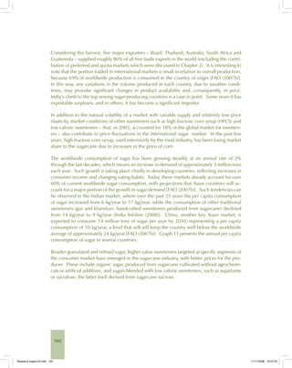 102
Considering this harvest, five major exporters – Brazil, Thailand, Australia, South Africa and
Guatemala – supplied roughly 80% of all free trade exports in the world (excluding the contri-
bution of preferred and quota markets which were discussed in Chapter 2). It is interesting to
note that the portion traded in international markets is small in relation to overall production,
because 69% of worldwide production is consumed in the country of origin [FAO (2007b)].
In this way, any variations in the volume produced in each country, due to weather condi-
tions, may provoke significant changes in product availability and, consequently, in price.
India’s climb to the top among sugar-producing countries is a case in point. Some years it has
exportable surpluses, and in others, it has become a significant importer.
In addition to the natural volatility of a market with variable supply and relatively low price
elasticity, market conditions of other sweeteners such as high fructose corn syrup (HFCS) and
low calorie sweeteners – that, in 2005, accounted for 18% of the global market for sweeten-
ers – also contribute to price fluctuations in the international sugar market. In the past few
years, high fructose corn syrup, used extensively by the food industry, has been losing market
share to the sugarcane due to increases in the price of corn.
The worldwide consumption of sugar has been growing steadily at an annual rate of 2%
through the last decades, which means an increase in demand of approximately 3 million tons
each year. Such growth is taking place chiefly in developing countries, reflecting increases in
consumer income and changing eating habits. Today, these markets already account for over
60% of current worldwide sugar consumption, with projections that Asian countries will ac-
count for a major portion of the growth in sugar demand [FAO (2007b)]. Such tendencies can
be observed in the Indian market, where over the past 25 years the per capita consumption
of sugar increased from 6 kg/year to 17 kg/year, while the consumption of other traditional
sweeteners (gur and khandsari, handcrafted sweeteners produced from sugarcane) declined
from 14 kg/year to 9 kg/year [India Infoline (2008)]. China, another key Asian market, is
expected to consume 14 million tons of sugar per year by 2010, representing a per capita
consumption of 10 kg/year, a level that will still keep the country well below the worldwide
average of approximately 24 kg/year [FAO (2007b)]. Graph 11 presents the annual per capita
consumption of sugar in several countries.
Besides granulated and refined sugar, higher value sweeteners targeted at specific segments of
the consumer market have emerged in the sugarcane industry, with better prices for the pro-
ducer. These include organic sugar, produced from sugarcane cultivated without agrochemi-
cals or artificial additives, and sugars blended with low calorie sweeteners, such as aspartame
or sucralose, the latter itself derived from sugarcane sucrose.
Bioetanol-Ingles-04.indd 102Bioetanol-Ingles-04.indd 102 11/11/2008 16:27:0211/11/2008 16:27:02
 