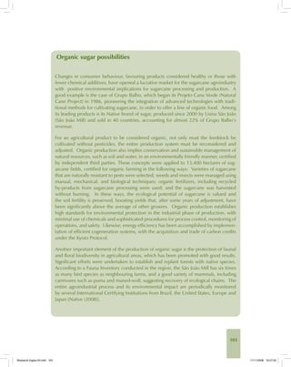 103
Organic sugar possibilities
Changes in consumer behaviour, favouring products considered healthy or those with
fewer chemical additives, have opened a lucrative market for the sugarcane agroindustry
with positive environmental implications for sugarcane processing and production. A
good example is the case of Grupo Balbo, which began its Projeto Cana Verde (Natural
Cane Project) in 1986, pioneering the integration of advanced technologies with tradi-
tional methods for cultivating sugarcane, in order to offer a line of organic food. Among
its leading products is its Native brand of sugar, produced since 2000 by Usina São João
(São João Mill) and sold in 40 countries, accounting for almost 22% of Grupo Balbo’s
revenue.
For an agricultural product to be considered organic, not only must the feedstock be
cultivated without pesticides, the entire production system must be reconsidered and
adjusted. Organic production also implies conservation and sustainable management of
natural resources, such as soil and water, in an environmentally friendly manner, certified
by independent third parties. These concepts were applied to 13,400 hectares of sug-
arcane fields, certified for organic farming in the following ways: Varieties of sugarcane
that are naturally resistant to pests were selected; weeds and insects were managed using
manual, mechanical, and biological techniques; organic fertilizers, including recycled
by-products from sugarcane processing were used; and the sugarcane was harvested
without burning. In these ways, the ecological potential of sugarcane is valued and
the soil fertility is preserved, boosting yields that, after some years of adjustment, have
been significantly above the average of other growers. Organic production establishes
high standards for environmental protection in the industrial phase of production, with
minimal use of chemicals and sophisticated procedures for process control, monitoring of
operations, and safety. Likewise, energy efficiency has been accomplished by implemen-
tation of efficient cogeneration systems, with the acquisition and trade of carbon credits
under the Kyoto Protocol.
Another important element of the production of organic sugar is the protection of faunal
and floral biodiversity in agricultural areas, which has been promoted with good results.
Significant efforts were undertaken to establish and replant forests with native species.
According to a Fauna Inventory conducted in the region, the São João Mill has six times
as many bird species as neighbouring farms, and a good variety of mammals, including
carnivores such as puma and maned-wolf, suggesting recovery of ecological chains. The
entire agroindustrial process and its environmental impact are periodically monitored
by several International Certifying Institutions from Brazil, the United States, Europe and
Japan [Native (2008)].
Bioetanol-Ingles-04.indd 103Bioetanol-Ingles-04.indd 103 11/11/2008 16:27:0211/11/2008 16:27:02
 
