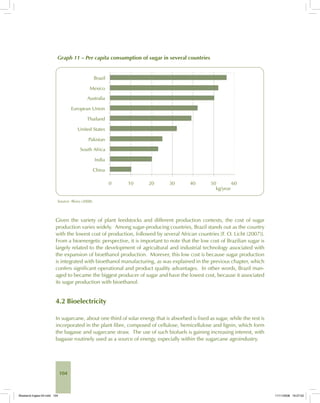 104
Graph 11 – Per capita consumption of sugar in several countries
Source: Illovo (2008).
Given the variety of plant feedstocks and different production contexts, the cost of sugar
production varies widely. Among sugar-producing countries, Brazil stands out as the country
with the lowest cost of production, followed by several African countries [F. O. Licht (2007)].
From a bioenergetic perspective, it is important to note that the low cost of Brazilian sugar is
largely related to the development of agricultural and industrial technology associated with
the expansion of bioethanol production. Morever, this low cost is because sugar production
is integrated with bioethanol manufacturing, as was explained in the previous chapter, which
confers significant operational and product quality advantages. In other words, Brazil man-
aged to became the biggest producer of sugar and have the lowest cost, because it associated
its sugar production with bioethanol.
4.2 Bioelectricity
In sugarcane, about one third of solar energy that is absorbed is fixed as sugar, while the rest is
incorporated in the plant fibre, composed of cellulose, hemicellulose and lignin, which form
the bagasse and sugarcane straw. The use of such biofuels is gaining increasing interest, with
bagasse routinely used as a source of energy, especially within the sugarcane agroindustry.
Bioetanol-Ingles-04.indd 104Bioetanol-Ingles-04.indd 104 11/11/2008 16:27:0211/11/2008 16:27:02
 