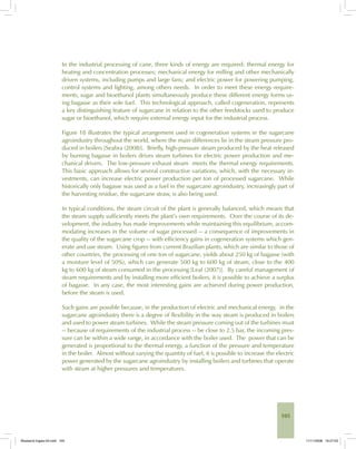 105
In the industrial processing of cane, three kinds of energy are required: thermal energy for
heating and concentration processes; mechanical energy for milling and other mechanically
driven systems, including pumps and large fans; and electric power for powering pumping,
control systems and lighting, among others needs. In order to meet these energy require-
ments, sugar and bioethanol plants simultaneously produce these different energy forms us-
ing bagasse as their sole fuel. This technological approach, called cogeneration, represents
a key distinguishing feature of sugarcane in relation to the other feedstocks used to produce
sugar or bioethanol, which require external energy input for the industrial process.
Figure 18 illustrates the typical arrangement used in cogeneration systems in the sugarcane
agroindustry throughout the world, where the main differences lie in the steam pressure pro-
duced in boilers [Seabra (2008)]. Briefly, high-pressure steam produced by the heat released
by burning bagasse in boilers drives steam turbines for electric power production and me-
chanical drivers. The low-pressure exhaust steam meets the thermal energy requirements.
This basic approach allows for several constructive variations, which, with the necessary in-
vestments, can increase electric power production per ton of processed sugarcane. While
historically only bagasse was used as a fuel in the sugarcane agroindustry, increasingly part of
the harvesting residue, the sugarcane straw, is also being used.
In typical conditions, the steam circuit of the plant is generally balanced, which means that
the steam supply sufficiently meets the plant’s own requirements. Over the course of its de-
velopment, the industry has made improvements while maintaining this equilibrium, accom-
modating increases in the volume of sugar processed -- a consequence of improvements in
the quality of the sugarcane crop -- with efficiency gains in cogeneration systems which gen-
erate and use steam. Using figures from current Brazilian plants, which are similar to those of
other countries, the processing of one ton of sugarcane, yields about 250 kg of bagasse (with
a moisture level of 50%), which can generate 500 kg to 600 kg of steam, close to the 400
kg to 600 kg of steam consumed in the processing [Leal (2007)]. By careful management of
steam requirements and by installing more efficient boilers, it is possible to achieve a surplus
of bagasse. In any case, the most interesting gains are achieved during power production,
before the steam is used.
Such gains are possible because, in the production of electric and mechanical energy, in the
sugarcane agroindustry there is a degree of flexibility in the way steam is produced in boilers
and used to power steam turbines. While the steam pressure coming out of the turbines must
-- because of requirements of the industrial process -- be close to 2.5 bar, the incoming pres-
sure can be within a wide range, in accordance with the boiler used. The power that can be
generated is proportional to the thermal energy, a function of the pressure and temperature
in the boiler. Almost without varying the quantity of fuel, it is possible to increase the electric
power generated by the sugarcane agroindustry by installing boilers and turbines that operate
with steam at higher pressures and temperatures.
Bioetanol-Ingles-04.indd 105Bioetanol-Ingles-04.indd 105 11/11/2008 16:27:0311/11/2008 16:27:03
 