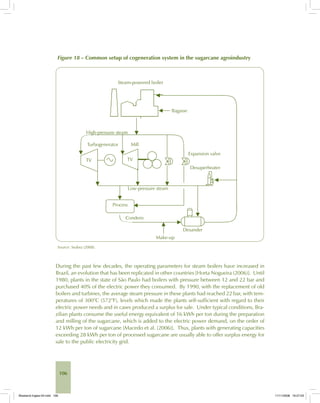106
Figure 18 – Common setup of cogeneration system in the sugarcane agroindustry
Source: Seabra (2008).
During the past few decades, the operating parameters for steam boilers have increased in
Brazil, an evolution that has been replicated in other countries [Horta Nogueira (2006)]. Until
1980, plants in the state of São Paulo had boilers with pressure between 12 and 22 bar and
purchased 40% of the electric power they consumed. By 1990, with the replacement of old
boilers and turbines, the average steam pressure in these plants had reached 22 bar, with tem-
peratures of 300°C (572°F), levels which made the plants self-sufficient with regard to their
electric power needs and in cases produced a surplus for sale. Under typical conditions, Bra-
zilian plants consume the useful energy equivalent of 16 kWh per ton during the preparation
and milling of the sugarcane, which is added to the electric power demand, on the order of
12 kWh per ton of sugarcane [Macedo et al. (2006)]. Thus, plants with generating capacities
exceeding 28 kWh per ton of processed sugarcane are usually able to offer surplus energy for
sale to the public electricity grid.
Bioetanol-Ingles-04.indd 106Bioetanol-Ingles-04.indd 106 11/11/2008 16:27:0311/11/2008 16:27:03
 