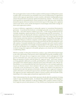 107
The recent appreciation in prices for these surpluses and the prospect of selling electric power
to public utility concessionaires, has stimulated a new cycle of modernization of cogeneration
systems in the sugarcane agroindustry in many countries, with plants installing high pressure
systems that permit them to generate significant bioelectricity surpluses. The factors consid-
ered important for stimulating electric power production in the sugarcane sector include the
demand for greater efficiency and less environmental impact in the energy sector, regulatory
reform in the electric sector, and the development of technologies which better manage me-
dium-sized cogeneration systems.
In terms of efficiency, cogeneration is intrinsically superior to conventional thermoelectric
generation. Conventional thermoelectric technologies generally convert into useful power
about 30% -- and under extreme conditions up to 50% -- of the energy provided by the fuel,
inevitably dissipating a significant portion of the thermal energy into the environment. Co-
generation systems, by directing the otherwise wasted heat to meet thermal needs of the in-
dustrial process, achieve efficiencies by exploiting 85% of the fuel’s energy, with clear benefits
in the economy and in the reduction of environmental impact. Despite these advantages, the
monopolistic behaviour of electric companies and the rigidity of regulatory frameworks virtu-
ally block these self-reliant producers from being connected to the grid and selling their avail-
able surpluses. Fortunately, attitutdes have evolved in a positive way and in several countries
the sugarcane agroindustry is increasingly an important player in the supply of electric power.
In this way, the Brazilian case is emblematic: in the first five years of this decade, the supply
of electric energy from sugarcane to the public grid grew at an annual rate of 67% [Moreira
e Goldemberg (2005)].
With the possibility of selling their bioelectricity surpluses, sugar and bioethanol plants began
to also value solid residues of the harvest, which could further increase the availability of elec-
tric power. Of course, the use of sugarcane straw in boilers, which could approach 140 kg
per ton of harvested cane, raises new issues of a practical nature regarding the harvest, han-
dling and operation of boilers with this biofuel (ie, sugarcane straw). Such issues, however,
are being gradually addressed successfully, permitting these solid biofuels to be harvested
and hauled to the industrial plants at attractive prices (from US$ 0.80 to US$ 1.80 per GJ).
Nevertheless, it is recommended that half of the straw be left as a soil covering for agronomic
reasons: to minimize erosion, return nutrients to the soil, and to maintain a minimum level
of humidity in the soil [Hassuani et al. (2005)]. Another issue related to the generation of
bioelectricity for sale is the operation of the boilers in periods when no sugarcane is being har-
vested, when there is no demand for process heat, and which requires the storage of bagasse.
This approach has been implemented in plants of several countries with favourable results,
depending on the energy supply and particular opportunities for sale.
Table 18 demonstrates how the steam boiler parameters directly affect the production of energy
surplus in sugar and bioethanol plants. To estimate these potential surpluses, the following as-
sumptions were made: production of 280 kg of bagasse (with a moisture content of 50%) per
ton of sugarcane; process steam pressure at 2.5 bar; and the use of back-pressure steam turbines,
Bioetanol-Ingles-04.indd 107Bioetanol-Ingles-04.indd 107 11/11/2008 16:27:0311/11/2008 16:27:03
 
