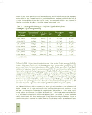 108
except in cases when operation occurs between harvests or with limited consumption of process
steam, situations which impose the use of condensing turbines, with the condenser operating at
0.12 bar. In the two instances in which straw is used, 50% remains in the field, which means an
effective contribution of 70 kg of this biofuel per ton of harvested cane.
Table 18 – Electric power and bagasse surplus in cogeneration systems
used by the sugarcane agroindustry
Cogeneration
system
parameters
Consumption of
process steam
kg/tc
Production
period
Straw
use
Electric power
surplus
kg/tc
Bagasse
surplus
kg/tc
21 bar, 300° C 500 kg/tc harvest no 10.4 kg/tc 33 kg/tc
42 bar, 400° C 500 kg/tc harvest no 25.4 kg/tc 50 kg/tc
42 bar, 450° C 500 kg/tc harvest no 28.3 kg/tc 48 kg/tc
65 bar, 480° C 500 kg/tc harvest no 57.6 kg/tc 13 kg/tc
65 bar, 480° C 350 kg/tc harvest no 71.6 kg/tc 0 kg/tc
65 bar, 480° C 500 kg/tc entire year 50% 139.7 kg/tc 13 kg/tc
65 bar, 480° C 350 kg/tc entire year 50% 153.0 kg/tc 0 kg/tc
Source: CGEE (2005).
As shown in Table 18, there is an important increase in the surplus electric power as the boiler
pressure is increased. Furthermore, reducing process steam consumption from 500 kg to 350
kg per ton of processed cane (kg/tc), increased the surplus electric power by 24%, and with
partial use of sugarcane straw the surplus increases 141%. It is worth mentioning that recent
cogeneration systems are being implemented in Brazil with boilers that operate above 90 bar,
with an estimated production of 146 kWh per ton of cane for the public electric grid [Seabra
(2008)]. Another study suggests that by considering the most efficient technology available for
steam systems in sugar plants – generating steam at 105 bar and 525°C (977°F), reducing the
demand for process steam to 280 kg per ton of cane, using all the bagasse and 50% of the tips
and leaves, and operating year-round – it would be possible to deliver a surplus of 158 kWh
per ton of processed sugarcane to the electric grid [Walter e Horta Nogueira (2007)].
The operation of a sugar and bioethanol plant under typical conditions in Central-South Brazil,
milling 2 million tons of sugarcane annually using conventional cogeneration systems at 65 bar
and 480°C (896°F), would translate into an installed production capacity of 31 MW. If the cogen-
eration systems are optimized to operate at 90 bar and 520°C (968°F), the power output increases
to 82 MW for operations during the harvest [Seabra (2008)]. It is possible to achieve significant
energy gains by using high steam parameters in these cogeneration systems. However, the use of
higher pressures to increase the generation of surplus electric power implies proportionately larger
Bioetanol-Ingles-04.indd 108Bioetanol-Ingles-04.indd 108 11/11/2008 16:27:0311/11/2008 16:27:03
 