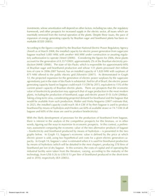 109
investments, whose amortization will depend on other factors, including tax rates, the regulatory
framework, and other prospects for increased supply in the electric sector, all issues which are
essentially removed from the normal operation of the plants. Despite these issues, the pace of
expansion of energy generating capacity by Brazilian sugar and bioethanol plants has been re-
markable [CGEE (2005)].
According to the figures compiled by the Brazilian National Electric Power Regulatory Agency
(Aneel) as of March 2008, the installed capacity for electric power generation from sugarcane
bagasse reached 3,081 MW, with another 460 MW under construction or awaiting regula-
tory authorization to operate [Aneel (2008)]. Considering the figures for 2006, these plants
account for the generation of 8.357 GWH, approximately 2% of the Brazilian electricity pro-
duction [MME (2008)]. The state of São Paulo, which is responsible for approximately 60%
of Brazilian sugar and bioethanol production and whose 131 plants processed 264 million
tons of cane in 2006-2007 harvest, has an installed capacity of 1,820 MW with surpluses of
875 MW offered to the public electric grid [Silvestrin (2007)]. As demonstrated in Graph
12, the projected expansion for the generation of electric power surpluses by the sugarcane
agroindustry just in the state of São Paulo is substantial. And for all of Brazil, the electric power
generating capacity based on bagasse could reach 15 GW by 2015, equivalent to 15% of the
current power capacity of Brazilian electric plants. There are prospects that the economic
value of bioelectricity production may approach that of sugar production in the most modern
plants, including the production of bioethanol, sugar and electric power [F. O. Licht (2008a)].
Taking a long-term view, considerating projected demand for bioethanol and the bagasse that
would be available from such production, Walter and Horta Nogueira (2007) estimate that,
in 2025, the installed capacity could reach 38.4 GW (if by then bagasse is used to produce
bioethanol by means of hydrolysis and if boilers use 60% of available straw) or 74.7 GW (if all
bagasse and 60% of the straw are used to produce bioelectricity).
With the likely development of processes for the production of bioethanol from bagasse,
there is interest in the analysis of the competitive prospects for this biomass, or in other
words, figuring out the ways to maximize its economic prospects. In this context, a prelimi-
nary assessment comparing the economic value of the two alternative products of bagasse
– bioelectricity and bioethanol produced by means of hydrolysis – is presented in the two
graphs below. In Graph 13, bagasse’s economic value is defined by the price at which
electric power is sold, using two hypothetical unit costs for a given electric generation ca-
pacity. In Graph 14, bagasse’s value is estimated when it is used for bioethanol production
by means of hydrolysis (which will be detailed in the next chapter), producing 378 litres of
bioethanol per ton of dry bagasse. In this scenario, the costs of capital and of operating the
industrial facility were taken from the literature, varying, according to the maturity of the
technology, from US$ 0.26 to US$ 0.13 per litre of bioethanol produced in the short-term
and in 2010, respectively [IEA (2005)].
Bioetanol-Ingles-04.indd 109Bioetanol-Ingles-04.indd 109 11/11/2008 16:27:0311/11/2008 16:27:03
 