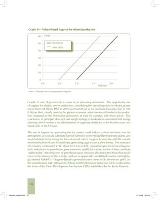 112
Graph 14 – Value of used bagasse for ethanol production
Source: Elaborated by Luiz Augusto Horta Nogueira.
Graphs 13 and 14 permit one to arrive at an interesting conclusion. The opportunity cost
of bagasse for electric power production, considering the prevailing rates for electric power
(more than US$ 60 per kWh in 2005) and market prices for bioethanol (usually close to US$
0.50 per litre), clearly point to the greater economic attractiveness of bioelectricity produc-
tion compared to the bioethanol production, at least for scenarios with these prices. This
conclusion, in principle, does not take weigh strategic considerations associated with energy
planning, which reinforce the attractiveness of supplying electricity, in the Brazilian case, and
liquid fuels, in the US case.
The use of bagasse for generating electric power could reduce carbon emissions into the
atmosphere, as it would substitute fuel oil burned in conventional thermoelectric plants, and
would add electricity during the harvest period, which happens to coincide with the months
when reservoir levels and hydroelectric generating capacity are at their lowest. The reduction
of emissions is estimated to be about 0.55 tons of CO2
equivalents per ton of used bagasse.
Such reductions in greenhouse gases emissions qualify for carbon credits if they constitute
“additionality” (the reduction of greenhouse gases emissions should exceed those that would
occur in the absence of the activity), and use an approved consolidated baseline methodolo-
gy (Method AM0015 – “Bagasse-based cogeneration interconnected to the electric grid”), for
the quantification and certification of these Certified Emission Reduction (CER) credits within
the terms of the Clean Development Mechanism (CDM) established by the Kyoto Protocol.
Bioetanol-Ingles-04.indd 112Bioetanol-Ingles-04.indd 112 11/11/2008 16:27:0411/11/2008 16:27:04
 
