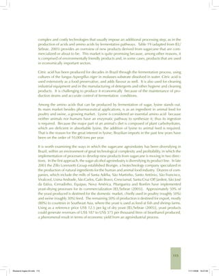 115
complex and costly technologies that usually impose an additional processing step, as in the
production of acids and amino acids by fermentative pathways. Table 19 (adapted from IEL/
Sebrae, 2005) provides an overview of new products derived from sugarcane that are com-
mercialized or about to be. This market is quite promising because, among other reasons, it
is comprised of environmentally friendly products and, in some cases, products that are used
in economically important sectors.
Citric acid has been produced for decades in Brazil through the fermentation process, using
cultures of the fungus Aspergillus niger in molasses substrate dissolved in water. Citric acid is
used extensively as a food preservative, and adds flavour as well. It is also used for cleaning
industrial equipment and in the manufacturing of detergents and other hygiene and cleaning
products. It is challenging to produce it economically because of the maintenance of pro-
duction strains and accurate control of fermentation conditions.
Among the amino acids that can be produced by fermentation of sugar, lysine stands out.
Its main market besides pharmaceutical applications, is as an ingredient in animal feed for
poultry and swine, a growing market. Lysine is considered an essential amino acid because
neither animals nor humans have an enzymatic pathway to synthesize it; thus its ingestion
is required. Because the major part of an animal’s diet is composed of plant carbohydrates,
which are deficient in absorbable lysine, the addition of lysine to animal feed is required.
That is the reason for the great interest in lysine; Brazilian imports in the past few years have
been on the order of 10,000 tons per year.
It is worth examining the ways in which the sugarcane agroindustry has been diversifying in
Brazil, within an environment of great technological complexity and profitability, in which the
implementation of processes to develop new products from sugarcane is moving in two direc-
tions. In the first approach, the sugar-alcohol agroindustry is diversifying its product line. In late
2003 the Zillo Lorenzetti Group established Biorigin, a biotechnology company specialized in
the production of natural ingredients for the human and animal food industry. Dozens of com-
panies, which include the mills of Santa Adélia, São Martinho, Santo Antônio, São Francisco,
Viralcool, Usina Andrade, São Carlos, Galo Bravo, Cresciumal, Santa Cruz OP, Jardest, São José
da Estiva, Cerradinho, Equipav, Nova América, Pitangueira and Bonfim have implemented
yeast-drying processes for its commercialization [IEL/Sebrae (2005)]. Approximately 50% of
the yeast produced is destined for the domestic market, chiefly used in poultry (roughly 50%)
and swine (roughly 30%) feed. The remaining 50% of production is destined for export, mostly
(80%) to countries in Southeast Asia, where the yeast is used as feed at fish and shrimp farms.
Using as a reference price US$ 12.5 per kg of dry yeast [IEL/Sebrae (2005)], yeast products
could generate revenues of US$ 187 to US$ 375 per thousand litres of bioethanol produced,
a phenomenal result in terms of economic yield from an agroindustrial process.
Bioetanol-Ingles-04.indd 115Bioetanol-Ingles-04.indd 115 11/11/2008 16:27:0611/11/2008 16:27:06
 