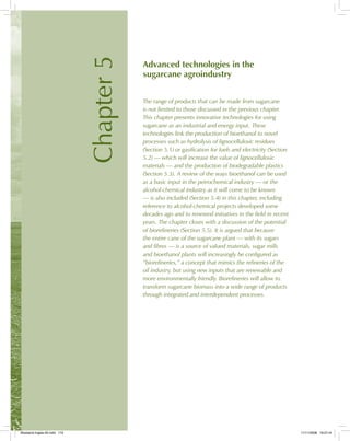 Chapter5
Advanced technologies in the
sugarcane agroindustry
The range of products that can be made from sugarcane
is not limited to those discussed in the previous chapter.
This chapter presents innovative technologies for using
sugarcane as an industrial and energy input. These
technologies link the production of bioethanol to novel
processes such as hydrolysis of lignocellulosic residues
(Section 5.1) or gasification for fuels and electricity (Section
5.2) — which will increase the value of lignocellulosic
materials — and the production of biodegradable plastics
(Section 5.3). A review of the ways bioethanol can be used
as a basic input in the petrochemical industry — or the
alcohol-chemical industry as it will come to be known
— is also included (Section 5.4) in this chapter, including
reference to alcohol-chemical projects developed some
decades ago and to renewed initiatives in the field in recent
years. The chapter closes with a discussion of the potential
of biorefineries (Section 5.5). It is argued that because
the entire cane of the sugarcane plant — with its sugars
and fibres — is a source of valued materials, sugar mills
and bioethanol plants will increasingly be configured as
“biorefineries,” a concept that mimics the refineries of the
oil industry, but using new inputs that are renewable and
more environmentally friendly. Biorefineries will allow to
transform sugarcane biomass into a wide range of products
through integrated and interdependent processes.
Bioetanol-Ingles-05.indd 119Bioetanol-Ingles-05.indd 119 11/11/2008 16:27:4411/11/2008 16:27:44
 