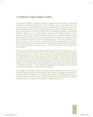 121
5.1 Hydrolysis of lignocellulosic residues
As discussed in Chapter 3, with the exception of sugarcane, the technologies commercially
available for bioethanol production from starch and sugars, such as those derived from corn
and sugar beet, involve modest energy and environmental gains. Furthermore, the use of
these inputs offer limited economic benefits, when there are more profitable alternative mar-
kets (eg, food markets). On the other hand, despite its outstanding advantages as a bioethanol
feedstock, sugarcane is not a viable option in all regions of the planet. Partially for those
reasons, countries in the Northern Hemisphere have been searching intensely for techno-
logical approaches that would permit the production of biofuels that are attractive both
from an economic and from an environmental perspective. Today, the prevailing view is
that, in the future, in five to ten years, bioethanol production using hydrolysis of cellulosic
materials will come to represent the realization of this long awaited alternative. Nevertheless,
there are great obstacles to overcome and it is not easy to forecast how long such develop-
ment will take.
Bioethanol has been produced through hydrolysis and fermentation of lignocellulosic mate-
rials since the end of 19th
century, but it is only in the last 20 years that this technology has
been proposed to serve the fuels market. The main research and development programs
are being conducted in the United States and Europe, basically in experimental production
scales. Their success could transform bioethanol into a viable biofuel that could be produced
in almost all regions of the world, using available organic waste from various sources [Macedo
(2005b)]. In fact, almost all biomass waste produced in agricultural and industrial activities
— and even urban trash — contain substantial lignocellulosic material that can be converted
into bioethanol through the new expected technologies.
Technologies for producing bioethanol from lignocellulosic materials involve the hydrolysis
of biomass polysaccharides into fermentable sugars, and their subsequent fermentation to
produce bioethanol. Hydrolysis uses complex and multiphase technologies based on acid or
enzymatic routes, or both, in order to separate the sugars and remove the lignin. A simplified
version of the generic sequence of this process is illustrated in Figure 19.
Bioetanol-Ingles-05.indd 121Bioetanol-Ingles-05.indd 121 11/11/2008 16:27:4511/11/2008 16:27:45
 