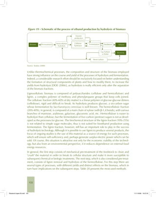 122
Figure 19 – Schematic of the process of ethanol production by hydrolysis of biomass
Source: Seabra (2008).
Unlike thermochemical processes, the composition and structure of the biomass employed
have strong influence on the course and yield of the processes of hydrolysis and fermentation.
Indeed, a considerable research effort should be exclusively focused on better understanding
the formation of structural components of plants and how to modify them, to increase the
yields from hydrolysis [DOE (2006)], as hydrolysis is really efficient only after the separation
of the biomass fractions.
Lignocellulosic biomass is composed of polysaccharides (cellulose and hemicellulose) and
lignin, a complex polymer of methoxy and phenylpropane groups that keep cells joined.
The cellulosic fraction (40%-60% of dry matter) is a linear polymer of glucose-glucose dimers
(cellobiose), rigid and difficult to break. Its hydrolysis produces glucose, a six-carbon sugar
whose fermentation by Saccharomyces cerevisiae is well known. The hemicellulosic fraction
(20%-40%), in general, is composed of a main chain of xylose (with β-1,4 bonds), with various
branches of mannose, arabinose, galactose, glucuronic acid, etc. Hemicellulose is easier to
hydrolyze than cellulose, but the fermentation of five-carbon (pentose) sugars is not as devel-
oped as the processes for glucose. The biochemical structure of the lignin fraction (10%-25%)
is not related to simple sugar molecules, thus is not suited for bioethanol production using
fermentation. The lignin fraction, however, still has an important role to play in the success
of hydrolysis technology. Although it is possible to use lignin to produce several products, the
focus of ongoing studies is the use of this material as a source of energy for such processes,
which will ensure self-sufficiency and, perhaps generate surplus electric power which can be
sold. Of course, this situation is attractive not only for the economic viability of the technol-
ogy, but also from an environmental perspective, if it reduces dependence on external fossil
energy resources.
In general, the first step consists of mechanical pre-treatment of the feedstock to clean and
"crush" the material in order to break its cellular structure and make it more susceptible to
subsequent chemical or biologic treatments. The next step, which is also considered pre-treat-
ment, consists of lignin removal and hydrolysis of the hemicellulose. For this step there are
several types of processes, with different yields and distinct effects on the biomass, which in
turn have implications on the subsequent steps. Table 20 presents the most used methods.
Bioetanol-Ingles-05.indd 122Bioetanol-Ingles-05.indd 122 11/11/2008 16:27:4511/11/2008 16:27:45
 