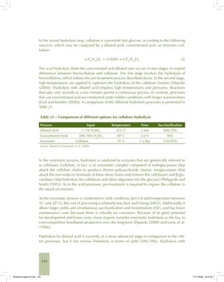 124
In the actual hydrolysis step, cellulose is converted into glucose, according to the following
reaction, which may be catalyzed by a diluted acid, concentrated acid, or enzymes (cel-
lulase):
n C6
H10
O5
+ n H2O → n C6
H12
O6
(3)
The acid hydrolysis (both the concentrated and diluted one) occurs in two stages, to exploit
differences between hemicellulose and cellulose. The first stage involves the hydrolysis of
hemicellulose, which follows the pre-treatment process described above. In the second stage,
high temperatures are applied to optimize the hydrolysis of the cellulosic fraction [Dipardo
(2000)]. Hydrolysis with diluted acid employs high temperatures and pressures. Reactions
that take only seconds to a few minutes permit a continuous process. In contrast, processes
that use concentrated acid are conducted under milder conditions, with longer reaction times
[Graf and Koehler (2000)]. A comparison of the different hydrolysis processes is presented in
Table 21.
Table 21 – Comparison of different options for cellulose hydrolysis
Process Input Temperature Time Saccharification
Diluted Acid < 1% H2
SO4
215° C 3 min 50%-70%
Concentrated Acid 30%-70% H2
SO4
40° C 2-6 h 90%
Enzymatic Cellulase 70° C 1.5 day 75%-95%
Source: Based on Hamelinck, et al. (2005).
In the enzymatic process, hydrolysis is catalyzed by enzymes that are generically referred to
as cellulases. Cellulase, in fact, is an enzymatic complex composed of endoglucanases (that
attack the cellulose chains to produce shorter polysaccharide chains), exoglucanases (that
attack the non-reducer terminals of these short chains and remove the cellobiose) and β-glu-
cosidases (that hydrolyze the cellobiose and other oligomers into the glucose) [Philippidis and
Smith (1995)]. As in the acid processes, pre-treatment is required to expose the cellulose to
the attack of enzymes.
As the enzymatic process is conducted in mild conditions (pH 4.8 and temperature between
45° and 50° C), the cost of processing is relatively low [Sun and Cheng (2002)]. Additionally, it
allows larger yields and simultaneous saccharification and fermentation (SSF), and has lower
maintenance costs (because there is virtually no corrosion). Because of its great potential
for development and lower costs, many experts consider enzymatic hydrolysis as the key to
cost-competitive bioethanol production over the long-term [Dipardo (2000) and Lynd, et al.
(1996)].
Hydrolysis by diluted acid is currently at a more advanced stage in comparison to the oth-
ers processes, but it has serious limitations in terms of yield (50%-70%). Hydrolysis with
Bioetanol-Ingles-05.indd 124Bioetanol-Ingles-05.indd 124 11/11/2008 16:27:4511/11/2008 16:27:45
 