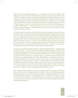 127
Regardless of the technological approach, it is important to note the great influence that
biomass cost has on the final cost of bioethanol. In general, in estimates for countries in the
Northern Hemisphere biomass cost represents approximately 40% of bioethanol costs and
a large part of future reductions of biofuel prices depend on reductions of biomass costs.
Therefore, high expectations are created when the situations in other regions are considered,
especially those that can produce biomass at lower costs. One example is sugarcane biomass
in Brazil. Sugarcane straw has a cost initially estimated at around US$ 1 per GJ [Hassuani, et
al. (2005)], while bagasse — considered a residue — has no cost, in terms of what it takes to
produce it; however, bagasse is indeed highly valued for electric power production, as dis-
cussed in the previous chapter.
In Brazil, hydrolysis technology also has been developed, with applied research already at a
reasonably advanced stage. A process for producing bioethanol from bagasse (and eventually
from straw) using an Organosolv treatment combined with diluted acid hydrolysis has been
tested on a pilot scale for some years, as part of a project involving the Research Support
Foundation of the State of São Paulo (Fapesp), the Sugarcane Technology Center (CTC), and
Dedini S/A Indústrias de Base, a manufacturer of bioethanol plant equipment. The project
has in operation an unit with an installed capacity to produce 5,000 litres of bioethanol per
day, located next to a sugar and bioethanol plant; the objective is to determine process engi-
neering parameters for the fabrication of large scale units [Dedini (2008)].
In the process, Dedini Rapid Hydrolysis (DHR – Dedini Hidrólisis Rápida) — a Dedini patent-
ed solvent (ethanol) — is used to break the cellulose-hemicellulose-lignin matrix, dissolving
the lignin, hydrolyzing the hemicellulose, and exposing the cellulose to diluted sulphuric acid,
which rapidly promotes (in 10 to 15 minutes) the hydrolysis of this fraction at temperatures
of 170°C to 190°C and pressures of around 25 bar. It is a continuous process that has been
uniformly and routinely operating since 2003. Although there are still aspects to fine-tune,
complex challenges have been already overcome, such as how to continuously feed bagasse
into high-pressure reactors, and the selection of materials which can be handled under de-
manding mechanical specifications in highly corrosive environments. Since the pentose frac-
tion is not used in the process, yields are relatively low, on the order of 218 litres of bioethanol
per ton of dry bagasse. However, it is expected that using this fraction of sugar will increase
yields close to 360 litres per ton of bagasse [Rossell and Olivério (2004)].
More recently, Petrobras installed a reactor for enzymatic hydrolysis at Cenpes, its Research
Center in Rio de Janeiro. And supported by the Ministry of Science and Technology, another
pilot scale platform for enzymatic hydrolysis of bagasse is being implemented at the newly
established Bioethanol Science and Technology Center in Campinas, São Paulo. This pilot
reactor is the result of laboratory experiments that have involved about a hundred research-
ers from twenty research groups at universities and research centers throughout Brazil, many
with international partners.
Bioetanol-Ingles-05.indd 127Bioetanol-Ingles-05.indd 127 11/11/2008 16:27:4511/11/2008 16:27:45
 