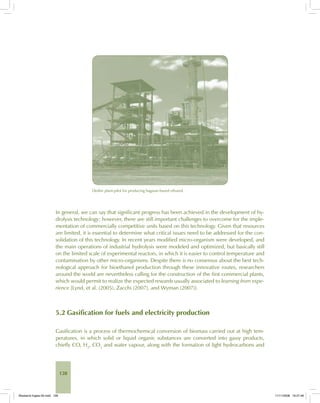 128
Dedini plant-pilot for producing bagasse-based ethanol.
In general, we can say that significant progress has been achieved in the development of hy-
drolysis technology; however, there are still important challenges to overcome for the imple-
mentation of commercially competitive units based on this technology. Given that resources
are limited, it is essential to determine what critical issues need to be addressed for the con-
solidation of this technology. In recent years modified micro-organism were developed, and
the main operations of industrial hydrolysis were modeled and optimized, but basically still
on the limited scale of experimental reactors, in which it is easier to control temperature and
contamination by other micro-organisms. Despite there is no consensus about the best tech-
nological approach for bioethanol production through these innovative routes, researchers
around the world are nevertheless calling for the construction of the first commercial plants,
which would permit to realize the expected rewards usually associated to learning from expe-
rience [Lynd, et al. (2005), Zacchi (2007), and Wyman (2007)].
5.2 Gasification for fuels and electricity production
Gasification is a process of thermochemical conversion of biomass carried out at high tem-
peratures, in which solid or liquid organic substances are converted into gassy products,
chiefly CO, H2
, CO2
and water vapour, along with the formation of light hydrocarbons and
Bioetanol-Ingles-05.indd 128Bioetanol-Ingles-05.indd 128 11/11/2008 16:27:4611/11/2008 16:27:46
 