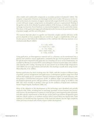 129
other volatile and condensable compounds as secondary products [Grabowski (2004)]. The
inorganic components of biomass are discharged in the form of ashes. The process can be car-
ried out by means of a reaction of organic material with oxygen from the air or from vapour,
or even with pure oxygen, using reactors at atmospheric pressure or pressurized. Heating of
the gasifier can be done directly, by partial oxidation of the biomass, or indirectly, using heat
exchange mechanisms. Fixed, fluidized, or entrained bed gasifiers may be used in the reactor.
The choice of the gasification approach will depend on the biomass to be processed, the type
of product sought, and the size of the plant.
The reactions that take place in a gasifier are extremely complex and the efficiency of the
process depends on how properly they are carried-out. To give a simplified idea of the gas-
ification process that follows the volatilization of the solid fuel, the following reactions occur
simultaneously [Rauch (2002)]:
C+ ½ O2
→ CO (4)
C + H2
O → H2
+ CO (5)
C + O2
→ CO2
(6)
CO + H2
O → CO2 +
H2
(7)
C + CO2
→ 2 CO (8)
Using gasification, an heterogeneous material such as a biomass can be transformed into a
gaseous fuel suited to various applications; sometimes the gas must be properly cleaned to
the specifications required by the particular use. Cleaning can occur at low temperatures, for
example by filtering (at around 200°C) and washing for removal of particulates and condens-
able materials after cooling. Cleaning may be also carried out at medium-high temperatures
(350°-400°C) for use in gas turbines and fuel cells. Hot cleaning is usually done using ceramic
filters [Macedo, et al. (2006)].
Biomass gasification has been evolving since the 1940s, with the creation of different types
of gasifiers, process arrangements and applications. Contemporary gasifiers range from small
systems that supply gas for automotive internal combustion engines to small stationary units
that produce combined heat and power (CHP). In addition, larger scale gasifiers have been
developed to generate power with gas turbines, at thermal power ratings of 10 MW to 100
MW and, more recently, to produce clean gas for the synthesis of liquid fuels (methanol,
Fischer-Tropsch liquids, bioethanol, DME, etc).
Many of the obstacles to the development of this technology were identified and partially
resolved in the 1990s, including how to feed large quantities of loose biomass into pressur-
ized reactors, the development of systems to clean the gas to meet required quality standards,
and other specific requirements so that the gas can be used in gas turbines designed for gases
with low calorific power or in synthesis reactors which convert them into liquids fuels. Fuels
synthesis can benefit from the experience of the fossil fuel industry, but the high complexity
of the processes involved will certainly require further development.
Bioetanol-Ingles-05.indd 129Bioetanol-Ingles-05.indd 129 11/11/2008 16:27:4611/11/2008 16:27:46
 