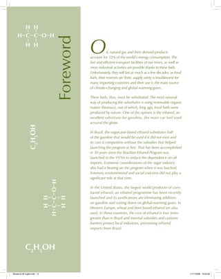 H H
H C C O H
H H HH
HCCOH
HH
C2
H5
OH
C2
H5
OH
Foreword
Oil, natural gas and their derived-products
account for 55% of the world’s energy consumption. The
fast and efficient transport facilities of our times, as well as
most industrial activities are possible thanks to these fuels.
Unfortunately, they will last as much as a few decades: as fossil
fuels, their reserves are finite, supply safety is troublesome for
many importing countries and their use is the main source
of climate-changing and global warming gases.
These fuels, thus, must be substituted. The most rational
way of producing the substitutes is using renewable organic
matter (biomass), out of which, long ago, fossil fuels were
produced by nature. One of the options is the ethanol, an
excellent substitute for gasoline, the main car fuel used
around the globe.
In Brazil, the sugarcane-based ethanol substitutes half
of the gasoline that would be used if it did not exist and
its cost is competitive without the subsidies that helped
launching the program at first. That has been accomplished
in 30 years since the Brazilian Ethanol Program was
launched in the 1970s to reduce the dependence on oil
imports. Economic considerations of the sugar industry
also had a bearing on the program when it was lauched;
however, environmental and social concerns did not play a
significant role at that time.
In the United States, the largest world producer of corn-
based ethanol, an ethanol programme has been recently
launched and its justifications are eliminating additives
on gasoline and cutting down on global-warming gases. In
Western Europe, wheat and beet-based ethanol are also
used. In these countries, the cost of ethanol is four times
greater than in Brazil and internal subsidies and customs
barriers protect local industries, preventing ethanol
imports from Brazil.
Bioetanol-00 Inglês.indd 13Bioetanol-00 Inglês.indd 13 11/11/2008 16:23:4611/11/2008 16:23:46
 
