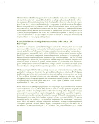 130
The expectation is that biomass gasification could lead to the production of both liquid biofu-
els, mainly for automotive use, and bioelectricity on a large scale, as described in the follow-
ing paragraphs. The main factor driving this technological development is the desire to reduce
greenhouse gases emissions and substitute the consumption of petroleum-derived products.
Despite promising previous experience with several demonstration plants, research and de-
velopment efforts have not been consistent over the years; therefore, it is expected that these
technologies will only become mature commercial options in the medium to long term (ie, in
a period probably longer than ten years). But for those developments to actually take place
a major commitment to research and development is needed, as well as the definition and
implementation of encouraging public policies.
Gasification of biomass integrated with combined cycles (BIG/GT-CC
technology)
Gasification is considered a critical technology to facilitate the efficient, clean and low cost
conversion of biomass into bioelectricity. Gasification enables to implement the use of bio-
mass in gas turbines, which have a thermal power cycle where working fluid operate at aver-
age temperatures considerably higher (above 1200°C) than in conventional steam cycles (be-
low 600°C), reducing thermodynamic losses and maximizing performance. In this regard, it is
expected that the biomass integrated gasification / gas turbine combined cycle (BIG/GT-CC)
technology will become viable, creating a broad field for using solid biomass in the generation
of electric power. In the case of gasifiers, smaller volumes of gas should be clean when com-
pared with the direct combustion of biomass; and gas turbines associated with steam cycles
(combined cycle) offer great efficiency in the generation of electricity with low capital costs.
The basic concept of BIG/GT-CC technology involves pre-treatment of biomass, followed by
gasification, cooling and cleaning of the gas, and its combustion in a turbine. The hot gases
that leave the gas turbine are transformed into steam using a heat recovery system, and steam
is then used in a steam cycle to generate more electricity. Furthermore, after they are used
to produce steam, the exhaust gases at low temperature can still be used in biomass drying,
completing integration of the system [Faaij, et al. (1998)]. Figure 20 presents a basic schematic
representation of a BIG/GT-CC system.
Given the basic concept of gasifying biomass and using the gas in gas turbines, there are three
variations that may be used, which differ mainly in terms of how the gasifier is designed. One
approach is based on circulating fluidized bed (CFB) technology, where the gasifier operates
at atmospheric pressure with air injection to supply the oxygen that is needed for the gasifica-
tion reactions. A Swedish company, Termiska Processer AB (TPS), with extensive experience in
biomass gasification using this technology, proposes to insert a reactor in BIG/GT-CC systems
immediately after the gasifier, for cracking of tar, a substance that hampers gas cleaning sys-
tems. The second approach is based on a gasifier with indirect heating and operating close to
atmospheric pressure. The most relevant project on this gasification approach is conducted at
the Battelle Columbus Laboratory (BCL), in Columbus, Ohio, and involves the use of sand to
Bioetanol-Ingles-05.indd 130Bioetanol-Ingles-05.indd 130 11/11/2008 16:27:4611/11/2008 16:27:46
 